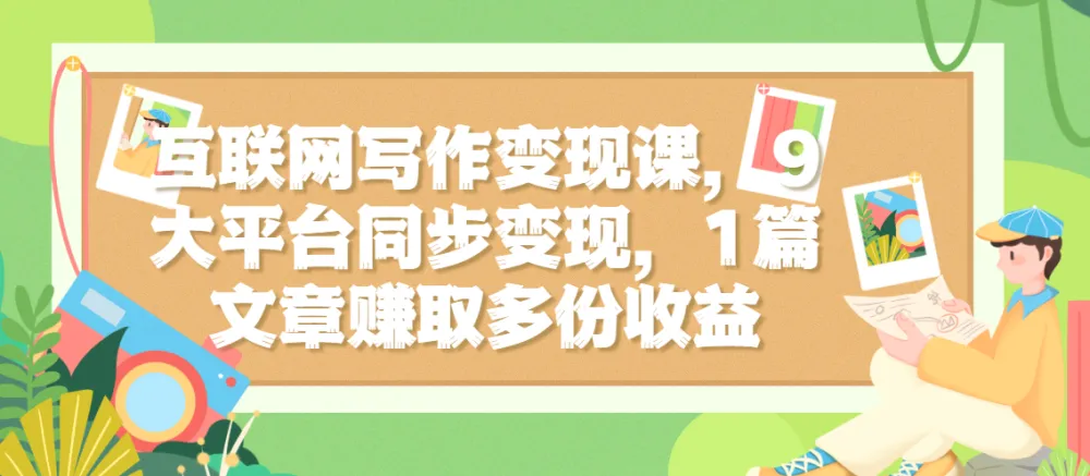互联网写作变现课:9大平台同步分发,一篇文章实现多份收益